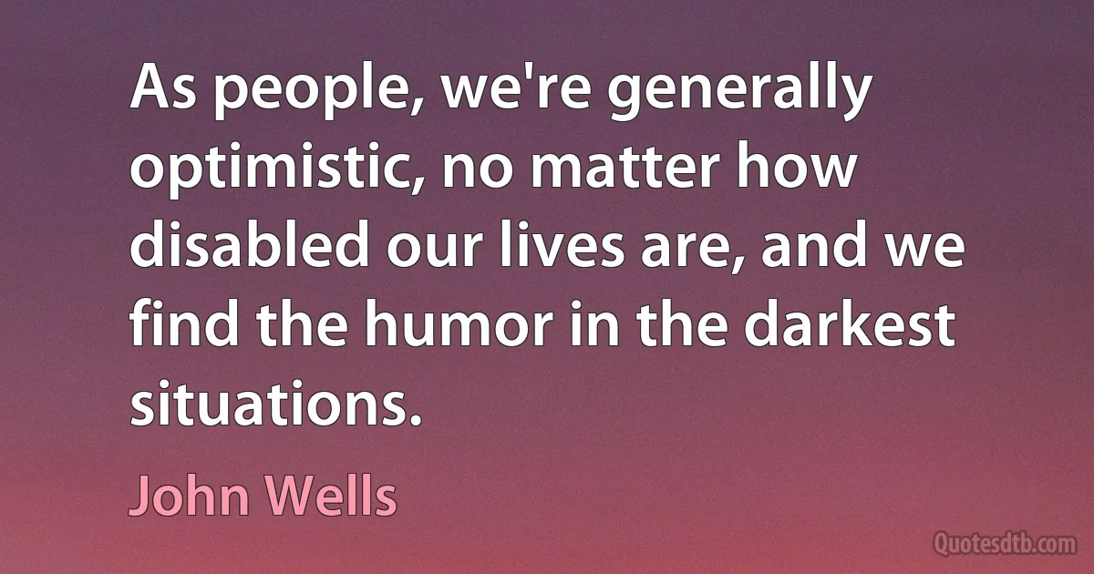 As people, we're generally optimistic, no matter how disabled our lives are, and we find the humor in the darkest situations. (John Wells)