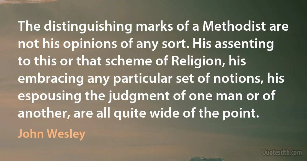 The distinguishing marks of a Methodist are not his opinions of any sort. His assenting to this or that scheme of Religion, his embracing any particular set of notions, his espousing the judgment of one man or of another, are all quite wide of the point. (John Wesley)