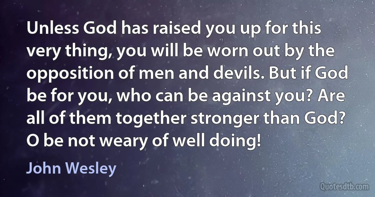 Unless God has raised you up for this very thing, you will be worn out by the opposition of men and devils. But if God be for you, who can be against you? Are all of them together stronger than God? O be not weary of well doing! (John Wesley)