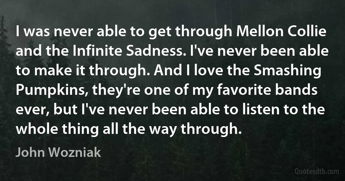 I was never able to get through Mellon Collie and the Infinite Sadness. I've never been able to make it through. And I love the Smashing Pumpkins, they're one of my favorite bands ever, but I've never been able to listen to the whole thing all the way through. (John Wozniak)