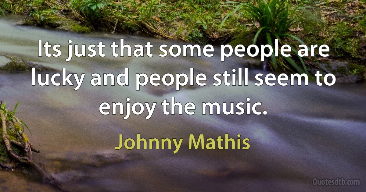 Its just that some people are lucky and people still seem to enjoy the music. (Johnny Mathis)