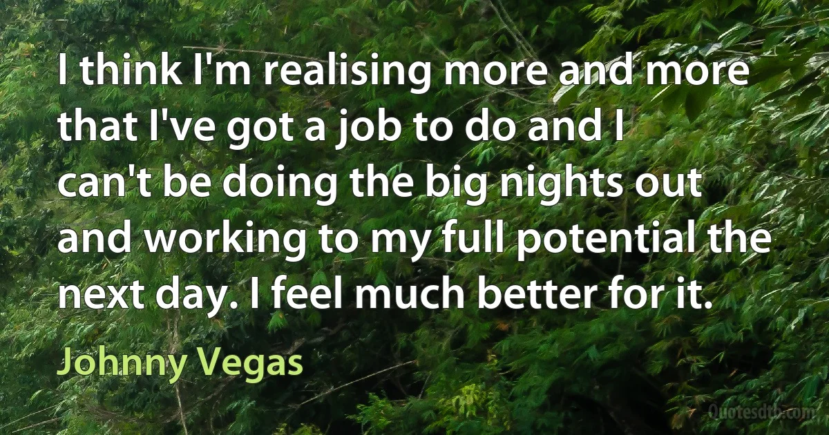 I think I'm realising more and more that I've got a job to do and I can't be doing the big nights out and working to my full potential the next day. I feel much better for it. (Johnny Vegas)