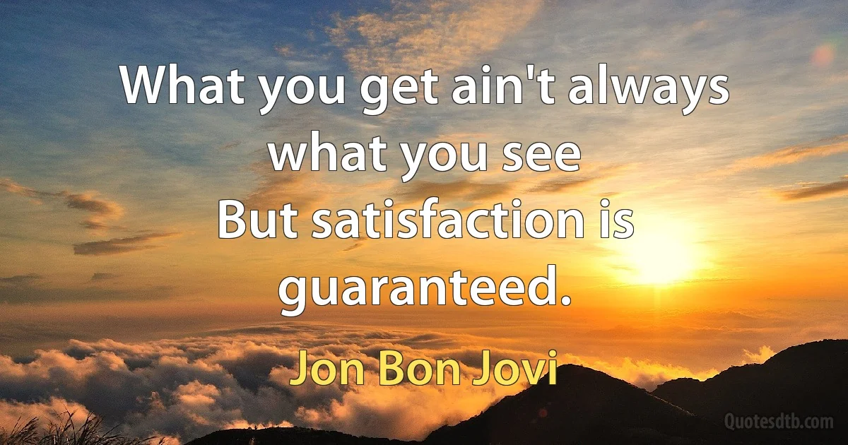 What you get ain't always what you see
But satisfaction is guaranteed. (Jon Bon Jovi)