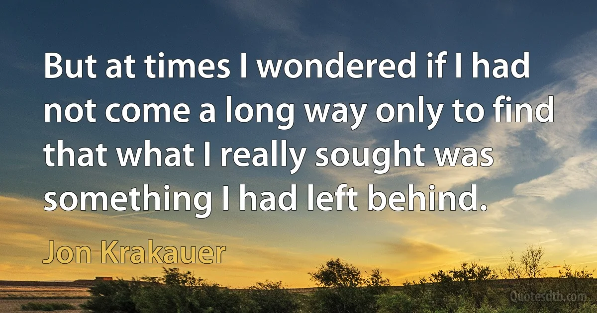 But at times I wondered if I had not come a long way only to find that what I really sought was something I had left behind. (Jon Krakauer)