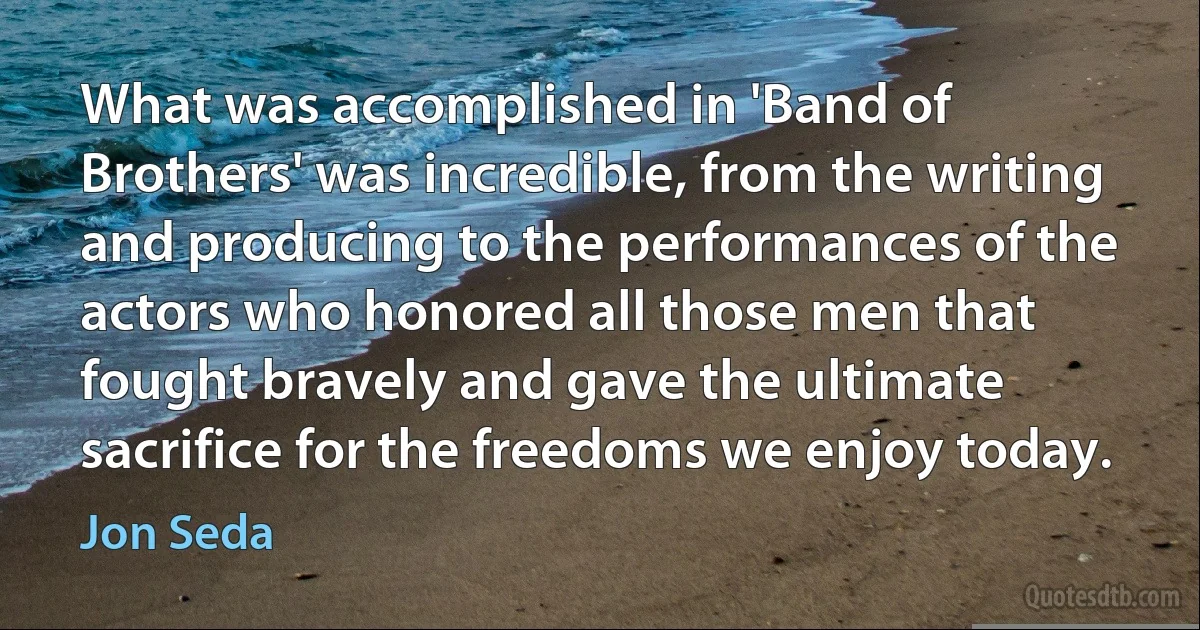 What was accomplished in 'Band of Brothers' was incredible, from the writing and producing to the performances of the actors who honored all those men that fought bravely and gave the ultimate sacrifice for the freedoms we enjoy today. (Jon Seda)