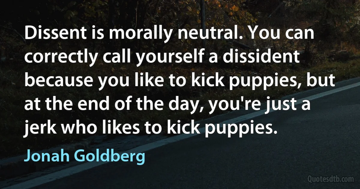 Dissent is morally neutral. You can correctly call yourself a dissident because you like to kick puppies, but at the end of the day, you're just a jerk who likes to kick puppies. (Jonah Goldberg)