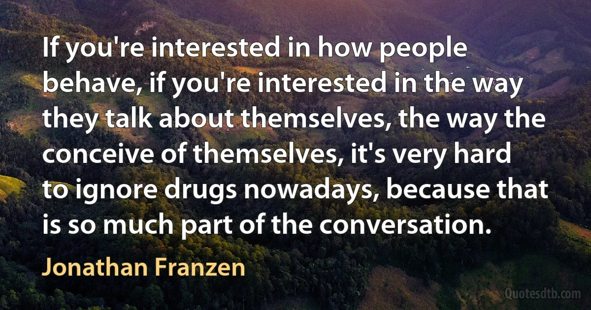 If you're interested in how people behave, if you're interested in the way they talk about themselves, the way the conceive of themselves, it's very hard to ignore drugs nowadays, because that is so much part of the conversation. (Jonathan Franzen)