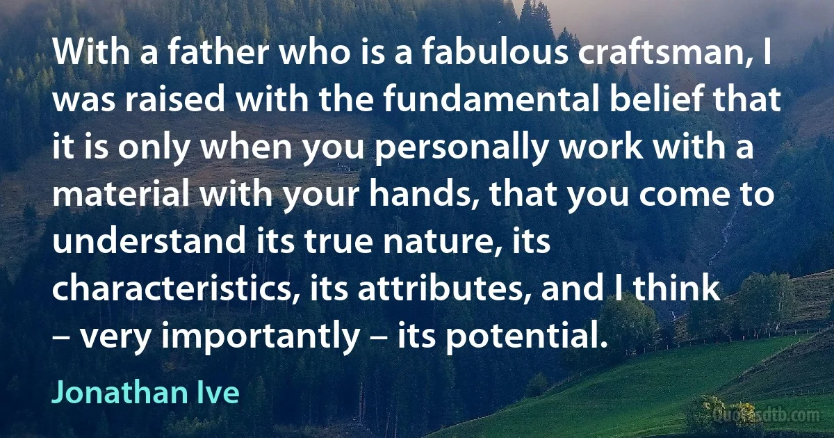 With a father who is a fabulous craftsman, I was raised with the fundamental belief that it is only when you personally work with a material with your hands, that you come to understand its true nature, its characteristics, its attributes, and I think – very importantly – its potential. (Jonathan Ive)