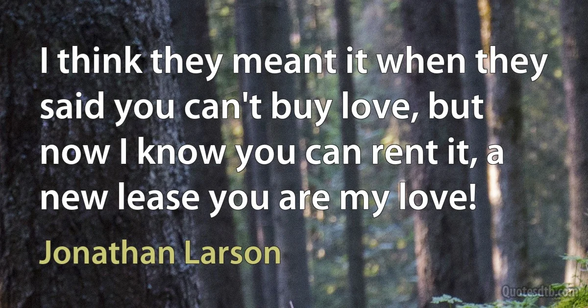 I think they meant it when they said you can't buy love, but now I know you can rent it, a new lease you are my love! (Jonathan Larson)