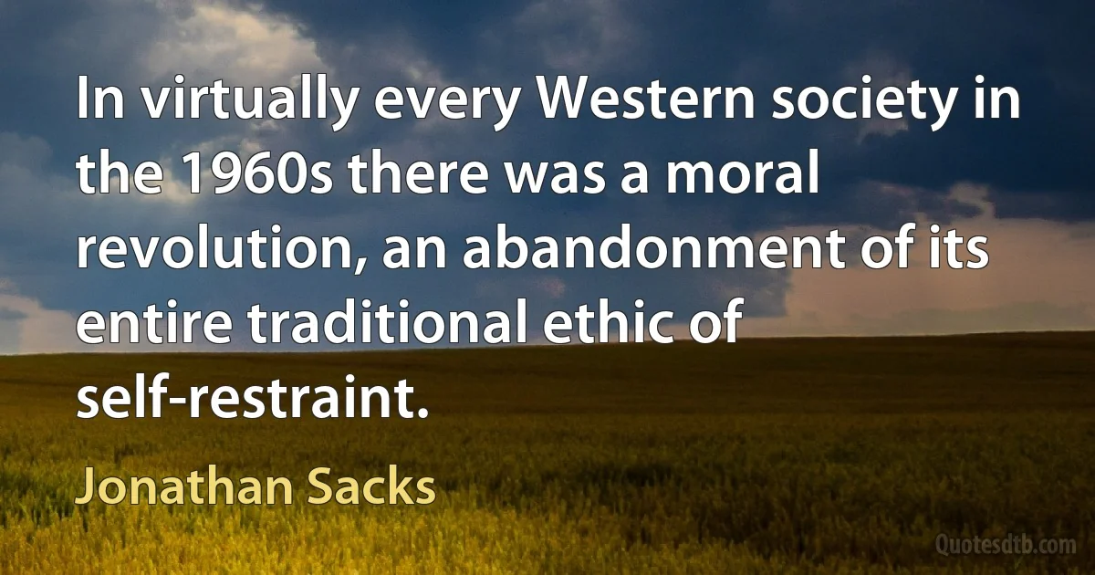 In virtually every Western society in the 1960s there was a moral revolution, an abandonment of its entire traditional ethic of self-restraint. (Jonathan Sacks)