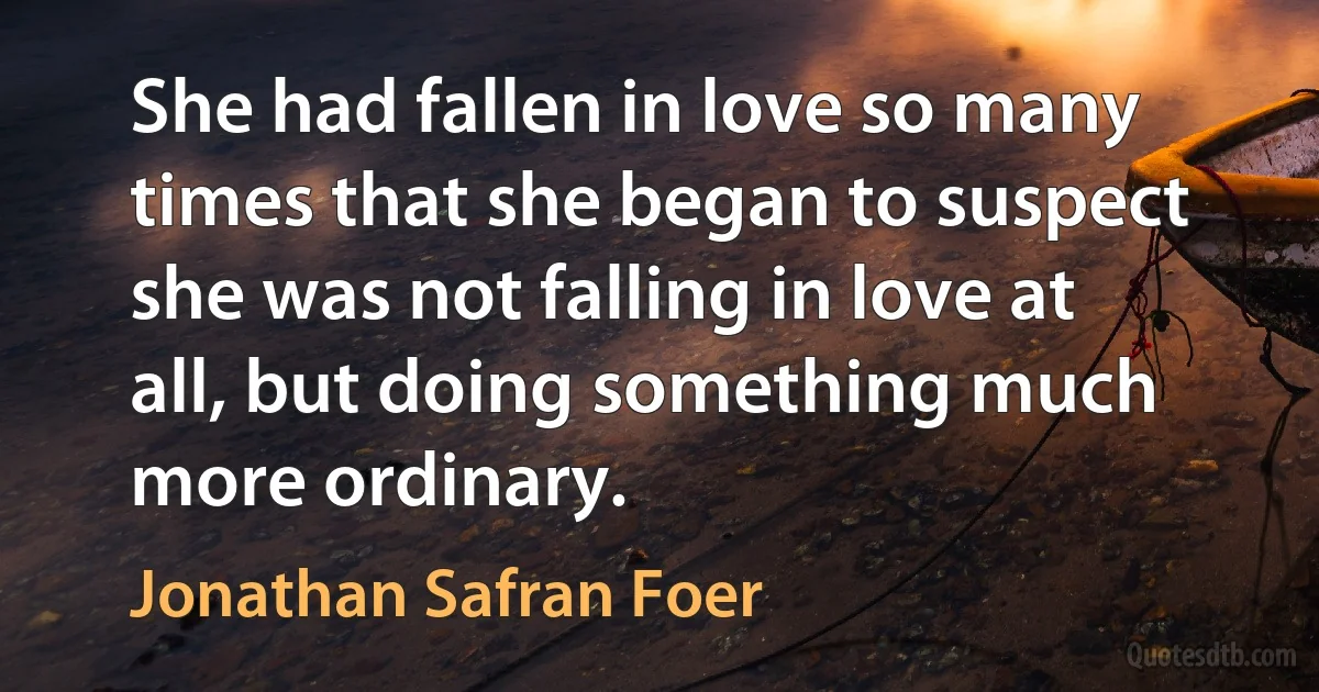 She had fallen in love so many times that she began to suspect she was not falling in love at all, but doing something much more ordinary. (Jonathan Safran Foer)