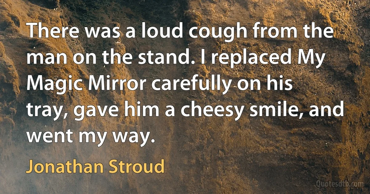 There was a loud cough from the man on the stand. I replaced My Magic Mirror carefully on his tray, gave him a cheesy smile, and went my way. (Jonathan Stroud)