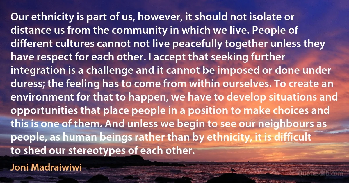 Our ethnicity is part of us, however, it should not isolate or distance us from the community in which we live. People of different cultures cannot not live peacefully together unless they have respect for each other. I accept that seeking further integration is a challenge and it cannot be imposed or done under duress; the feeling has to come from within ourselves. To create an environment for that to happen, we have to develop situations and opportunities that place people in a position to make choices and this is one of them. And unless we begin to see our neighbours as people, as human beings rather than by ethnicity, it is difficult to shed our stereotypes of each other. (Joni Madraiwiwi)