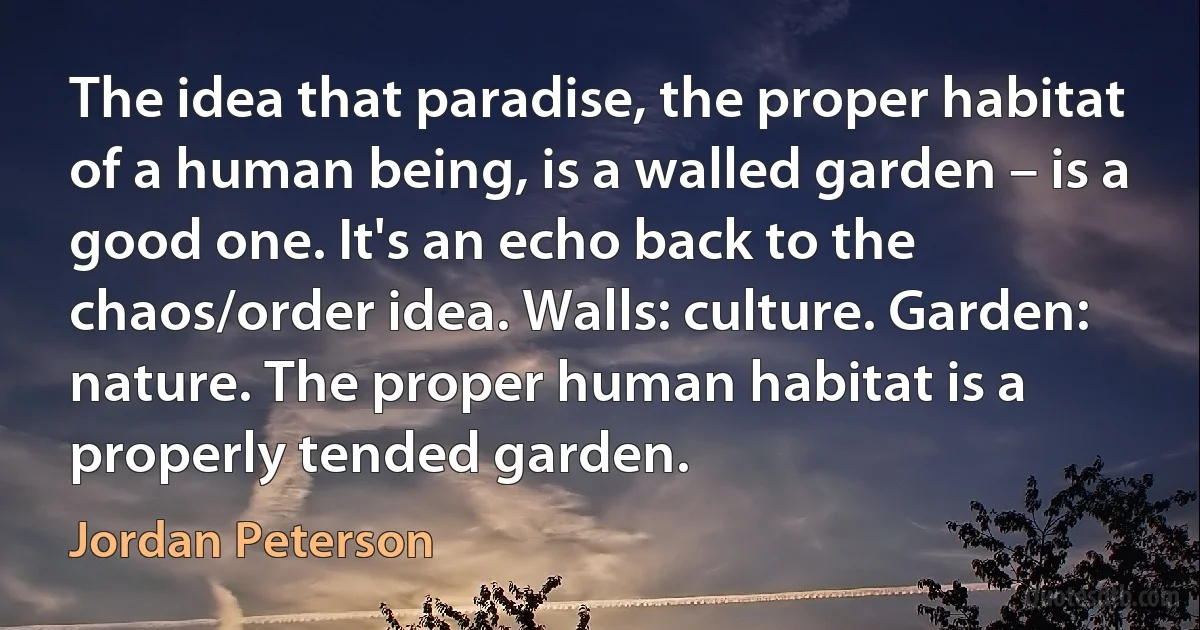 The idea that paradise, the proper habitat of a human being, is a walled garden – is a good one. It's an echo back to the chaos/order idea. Walls: culture. Garden: nature. The proper human habitat is a properly tended garden. (Jordan Peterson)