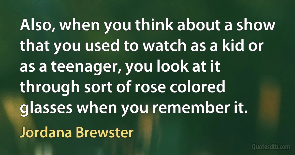 Also, when you think about a show that you used to watch as a kid or as a teenager, you look at it through sort of rose colored glasses when you remember it. (Jordana Brewster)