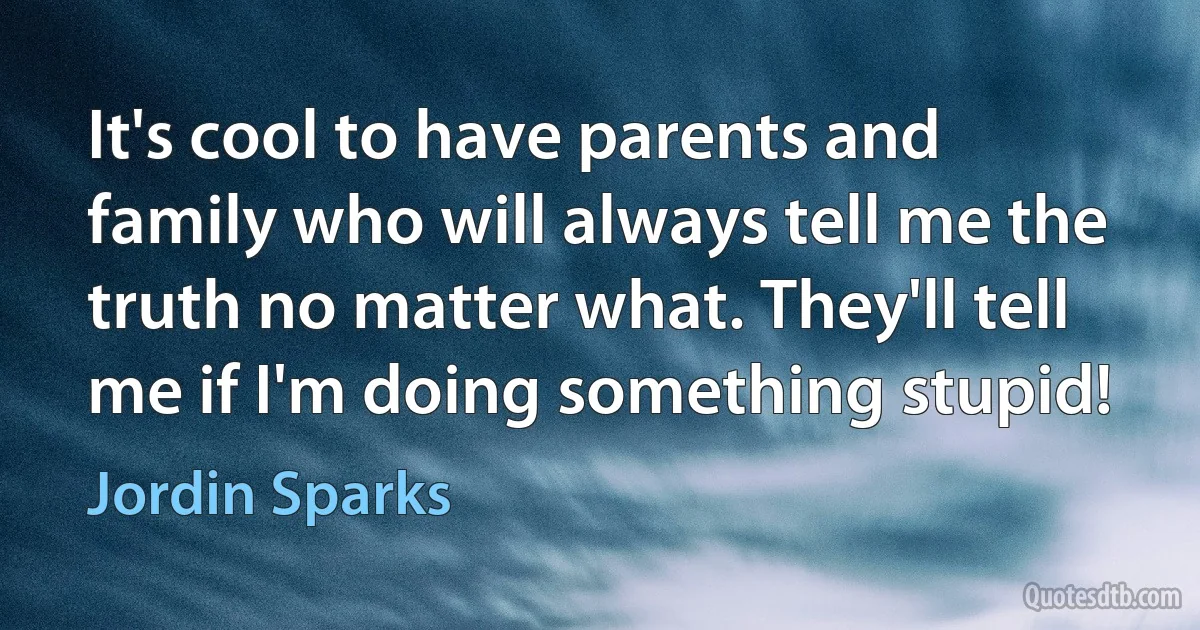 It's cool to have parents and family who will always tell me the truth no matter what. They'll tell me if I'm doing something stupid! (Jordin Sparks)