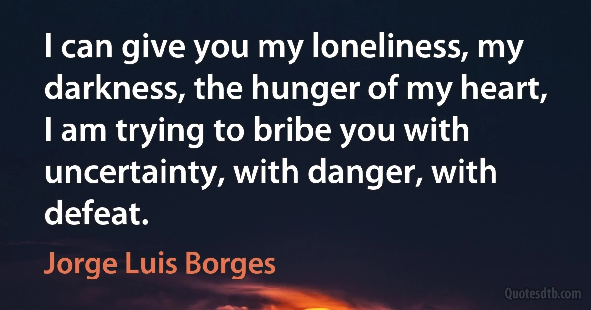 I can give you my loneliness, my darkness, the hunger of my heart, I am trying to bribe you with uncertainty, with danger, with defeat. (Jorge Luis Borges)