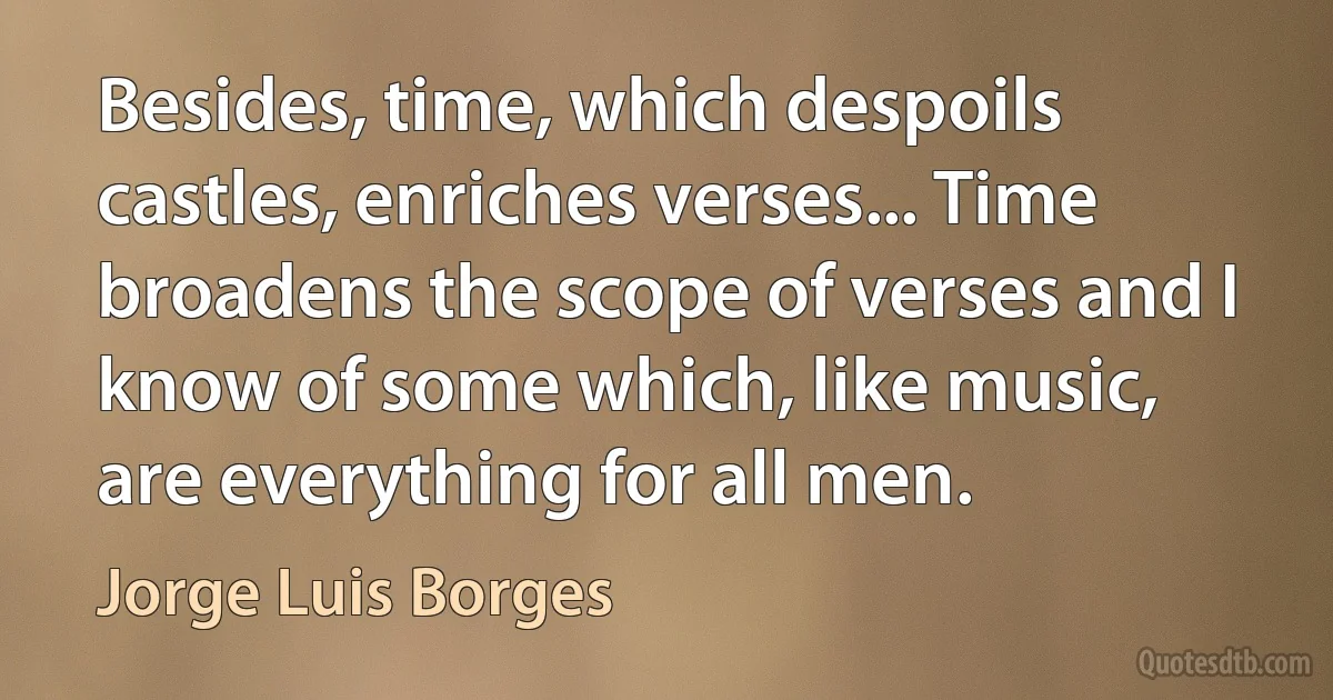 Besides, time, which despoils castles, enriches verses... Time broadens the scope of verses and I know of some which, like music, are everything for all men. (Jorge Luis Borges)