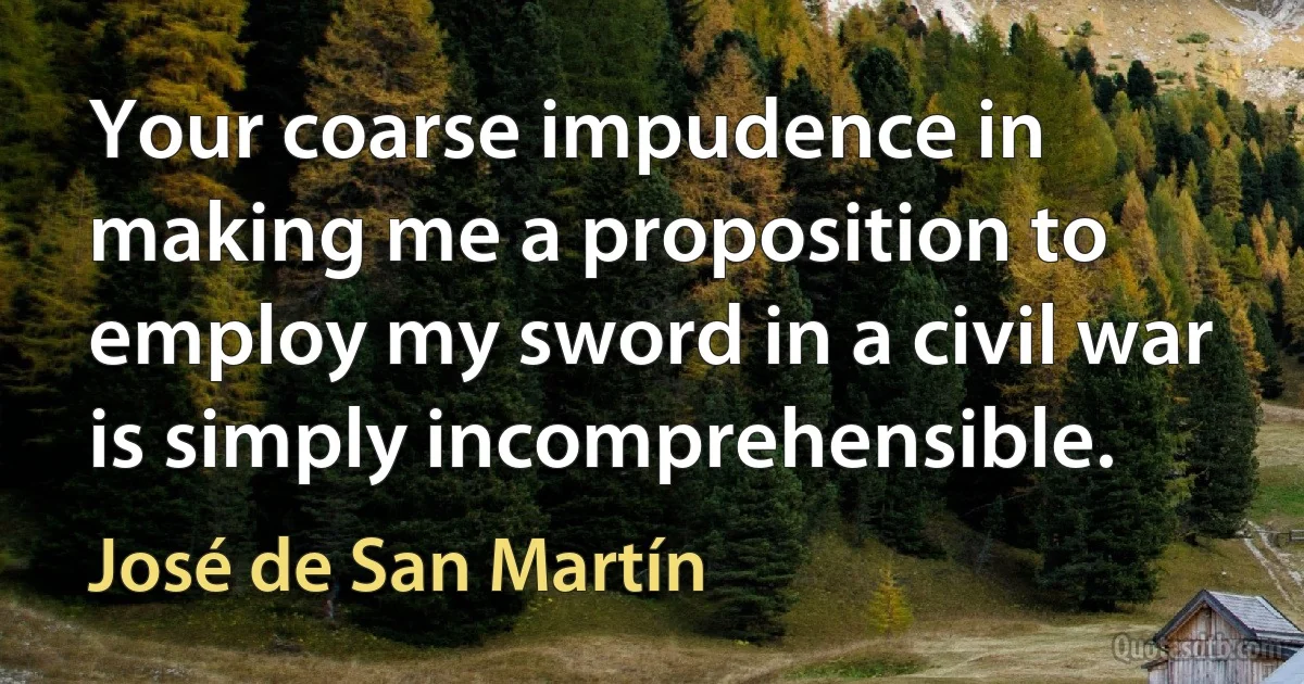 Your coarse impudence in making me a proposition to employ my sword in a civil war is simply incomprehensible. (José de San Martín)