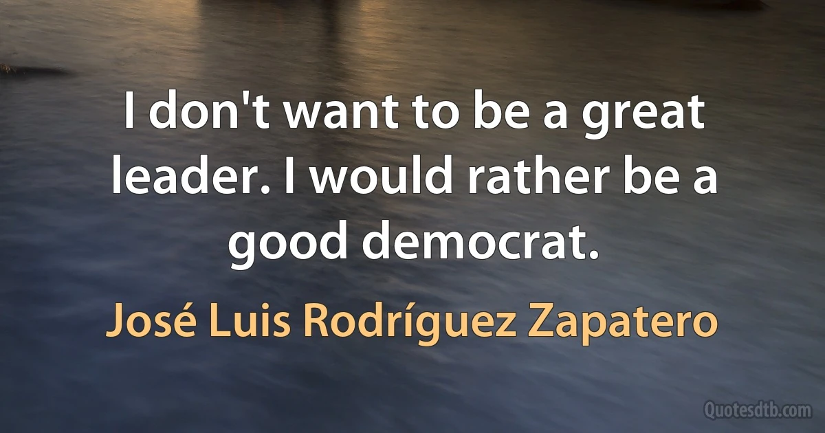 I don't want to be a great leader. I would rather be a good democrat. (José Luis Rodríguez Zapatero)