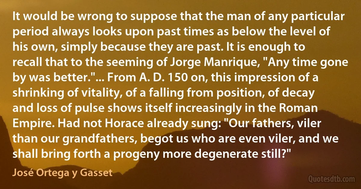 It would be wrong to suppose that the man of any particular period always looks upon past times as below the level of his own, simply because they are past. It is enough to recall that to the seeming of Jorge Manrique, "Any time gone by was better."... From A. D. 150 on, this impression of a shrinking of vitality, of a falling from position, of decay and loss of pulse shows itself increasingly in the Roman Empire. Had not Horace already sung: "Our fathers, viler than our grandfathers, begot us who are even viler, and we shall bring forth a progeny more degenerate still?" (José Ortega y Gasset)