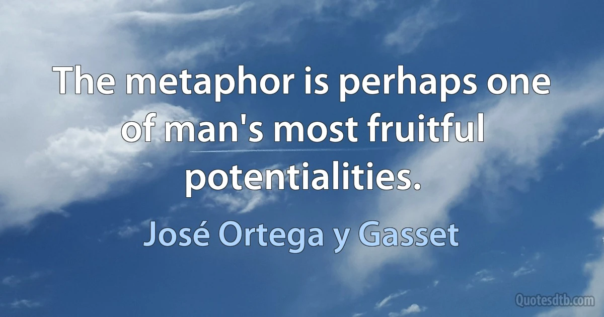 The metaphor is perhaps one of man's most fruitful potentialities. (José Ortega y Gasset)