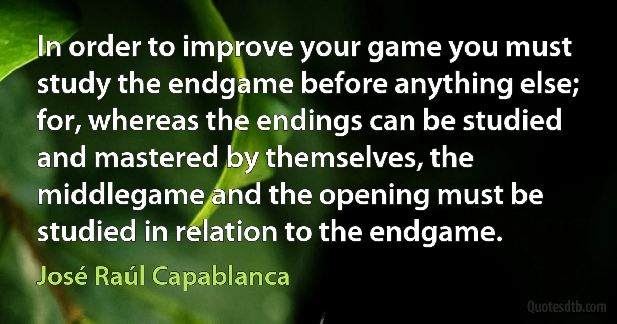 In order to improve your game you must study the endgame before anything else; for, whereas the endings can be studied and mastered by themselves, the middlegame and the opening must be studied in relation to the endgame. (José Raúl Capablanca)