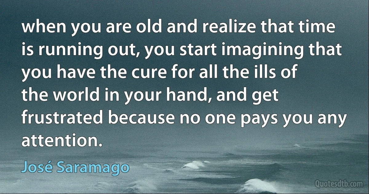 when you are old and realize that time is running out, you start imagining that you have the cure for all the ills of the world in your hand, and get frustrated because no one pays you any attention. (José Saramago)