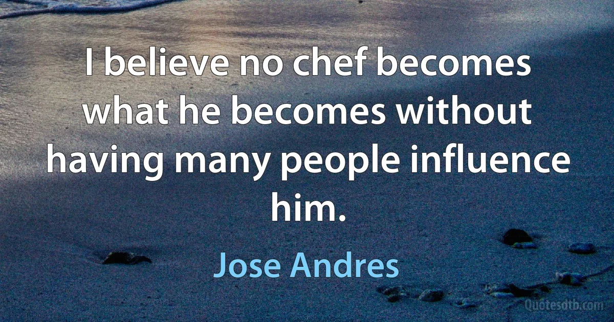 I believe no chef becomes what he becomes without having many people influence him. (Jose Andres)