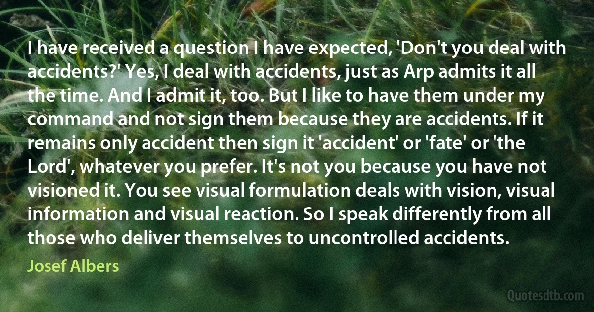 I have received a question I have expected, 'Don't you deal with accidents?' Yes, I deal with accidents, just as Arp admits it all the time. And I admit it, too. But I like to have them under my command and not sign them because they are accidents. If it remains only accident then sign it 'accident' or 'fate' or 'the Lord', whatever you prefer. It's not you because you have not visioned it. You see visual formulation deals with vision, visual information and visual reaction. So I speak differently from all those who deliver themselves to uncontrolled accidents. (Josef Albers)