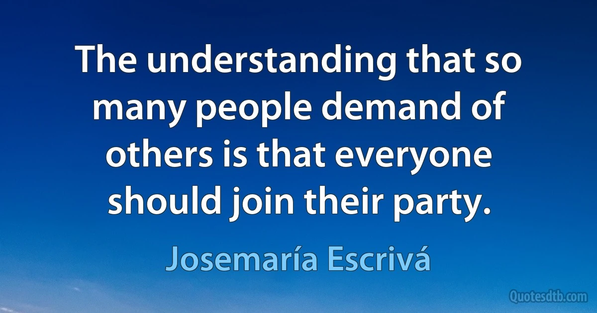 The understanding that so many people demand of others is that everyone should join their party. (Josemaría Escrivá)