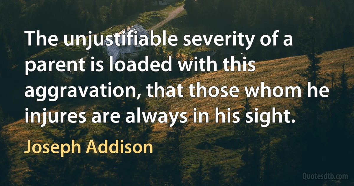 The unjustifiable severity of a parent is loaded with this aggravation, that those whom he injures are always in his sight. (Joseph Addison)