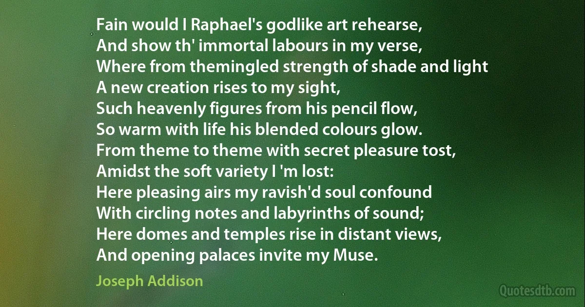 Fain would I Raphael's godlike art rehearse,
And show th' immortal labours in my verse,
Where from themingled strength of shade and light
A new creation rises to my sight,
Such heavenly figures from his pencil flow,
So warm with life his blended colours glow.
From theme to theme with secret pleasure tost,
Amidst the soft variety I 'm lost:
Here pleasing airs my ravish'd soul confound
With circling notes and labyrinths of sound;
Here domes and temples rise in distant views,
And opening palaces invite my Muse. (Joseph Addison)