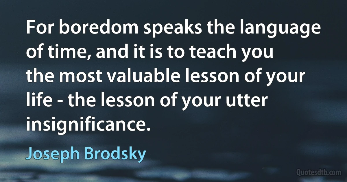 For boredom speaks the language of time, and it is to teach you the most valuable lesson of your life - the lesson of your utter insignificance. (Joseph Brodsky)