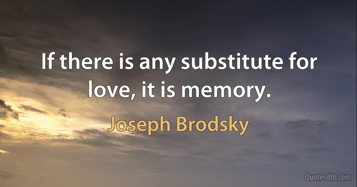 If there is any substitute for love, it is memory. (Joseph Brodsky)