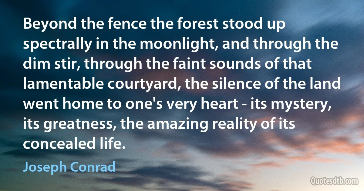 Beyond the fence the forest stood up spectrally in the moonlight, and through the dim stir, through the faint sounds of that lamentable courtyard, the silence of the land went home to one's very heart - its mystery, its greatness, the amazing reality of its concealed life. (Joseph Conrad)