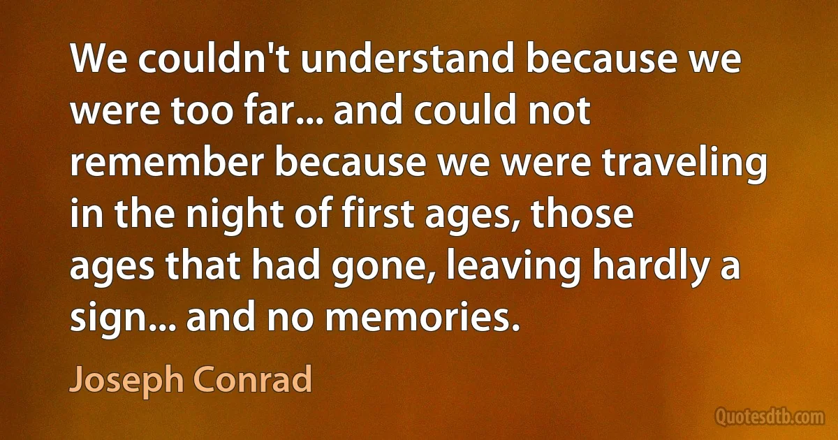 We couldn't understand because we were too far... and could not remember because we were traveling in the night of first ages, those ages that had gone, leaving hardly a sign... and no memories. (Joseph Conrad)