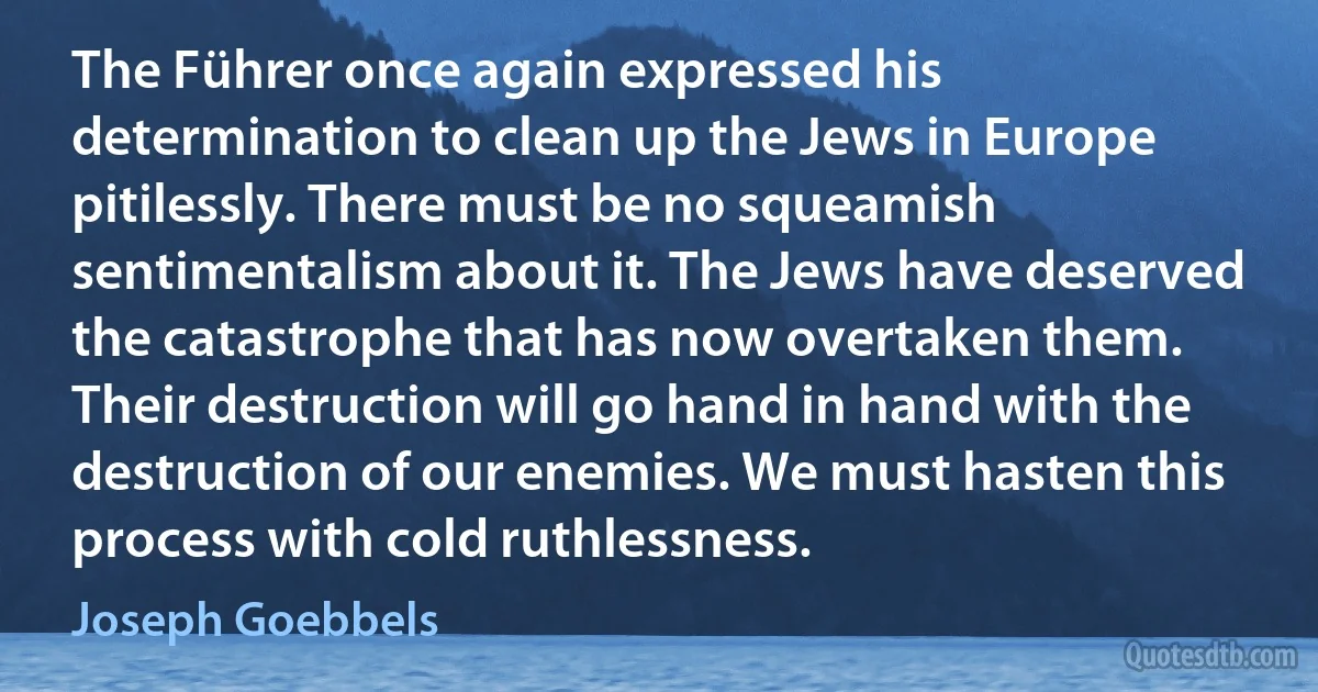 The Führer once again expressed his determination to clean up the Jews in Europe pitilessly. There must be no squeamish sentimentalism about it. The Jews have deserved the catastrophe that has now overtaken them. Their destruction will go hand in hand with the destruction of our enemies. We must hasten this process with cold ruthlessness. (Joseph Goebbels)