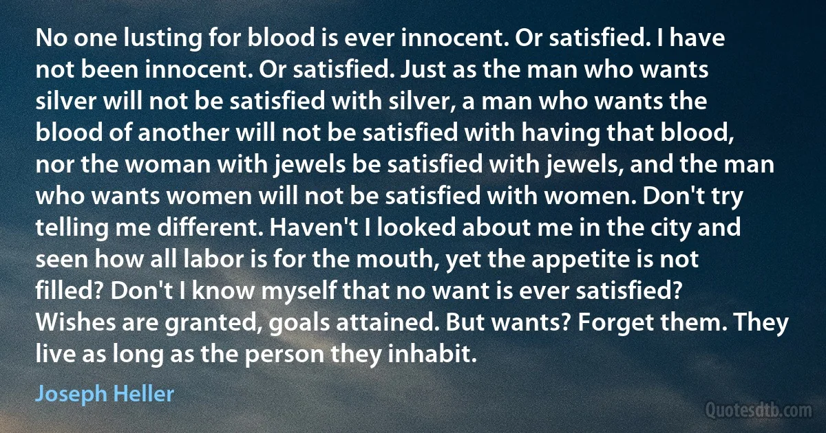 No one lusting for blood is ever innocent. Or satisfied. I have not been innocent. Or satisfied. Just as the man who wants silver will not be satisfied with silver, a man who wants the blood of another will not be satisfied with having that blood, nor the woman with jewels be satisfied with jewels, and the man who wants women will not be satisfied with women. Don't try telling me different. Haven't I looked about me in the city and seen how all labor is for the mouth, yet the appetite is not filled? Don't I know myself that no want is ever satisfied? Wishes are granted, goals attained. But wants? Forget them. They live as long as the person they inhabit. (Joseph Heller)