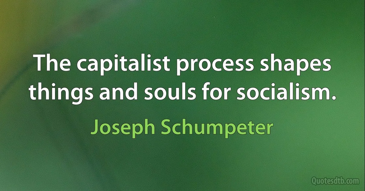 The capitalist process shapes things and souls for socialism. (Joseph Schumpeter)