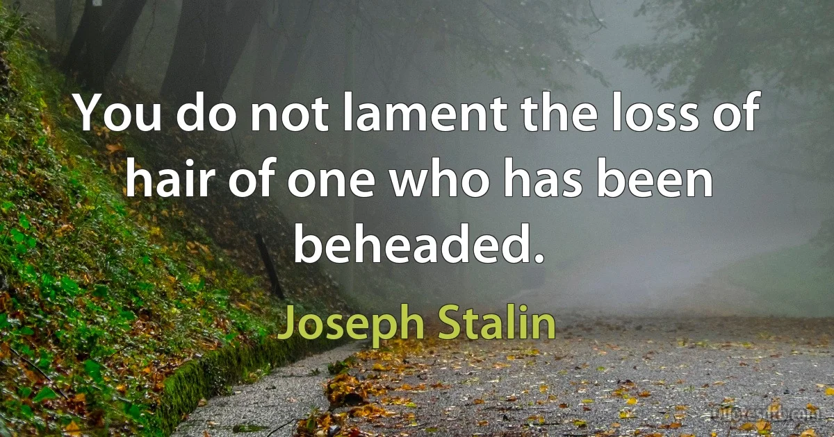 You do not lament the loss of hair of one who has been beheaded. (Joseph Stalin)