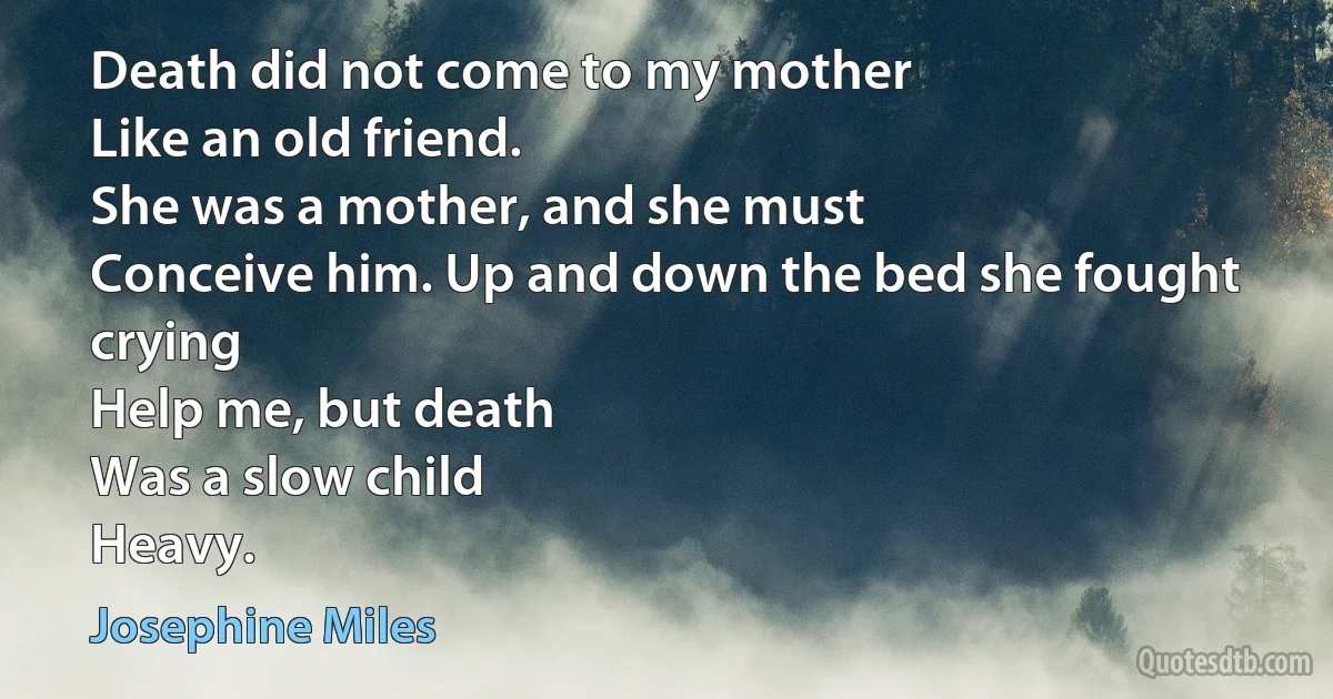 Death did not come to my mother
Like an old friend.
She was a mother, and she must
Conceive him. Up and down the bed she fought crying
Help me, but death
Was a slow child
Heavy. (Josephine Miles)