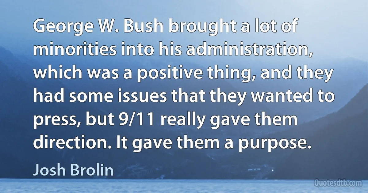 George W. Bush brought a lot of minorities into his administration, which was a positive thing, and they had some issues that they wanted to press, but 9/11 really gave them direction. It gave them a purpose. (Josh Brolin)