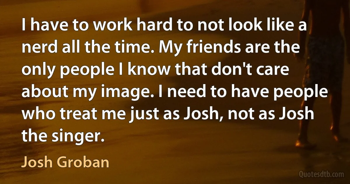 I have to work hard to not look like a nerd all the time. My friends are the only people I know that don't care about my image. I need to have people who treat me just as Josh, not as Josh the singer. (Josh Groban)