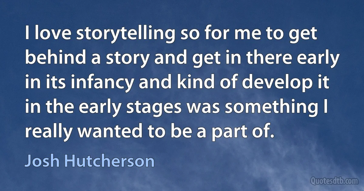 I love storytelling so for me to get behind a story and get in there early in its infancy and kind of develop it in the early stages was something I really wanted to be a part of. (Josh Hutcherson)