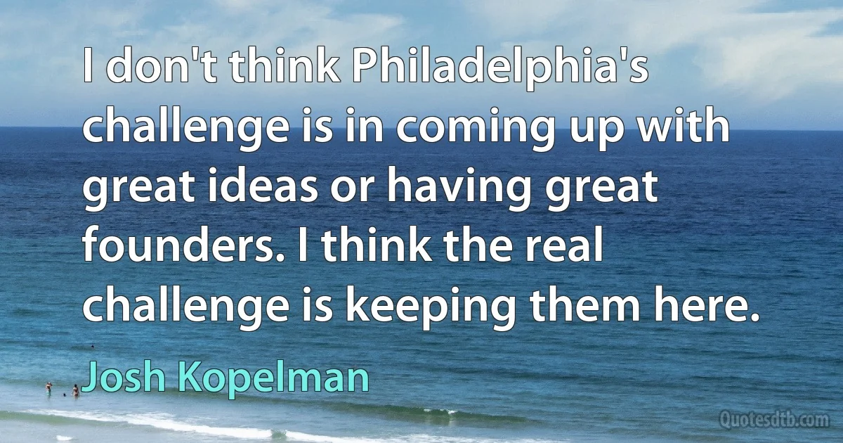 I don't think Philadelphia's challenge is in coming up with great ideas or having great founders. I think the real challenge is keeping them here. (Josh Kopelman)