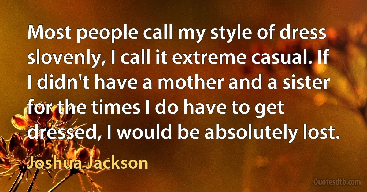 Most people call my style of dress slovenly, I call it extreme casual. If I didn't have a mother and a sister for the times I do have to get dressed, I would be absolutely lost. (Joshua Jackson)