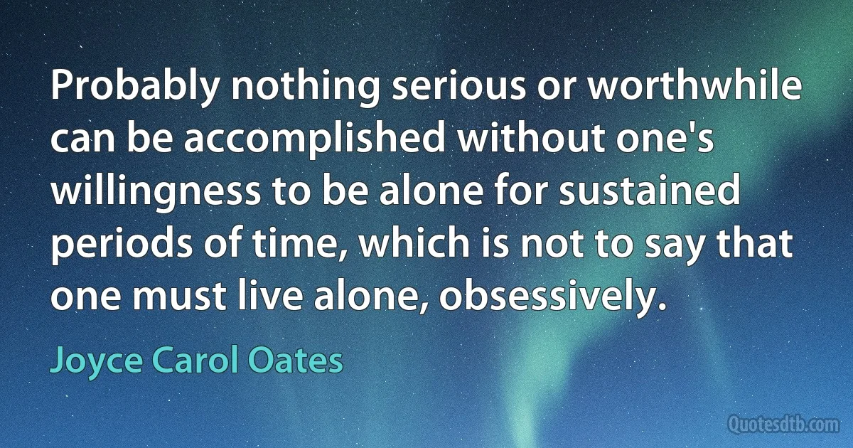 Probably nothing serious or worthwhile can be accomplished without one's willingness to be alone for sustained periods of time, which is not to say that one must live alone, obsessively. (Joyce Carol Oates)