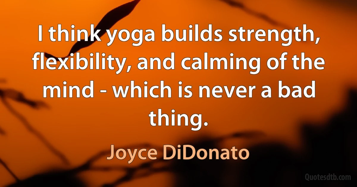 I think yoga builds strength, flexibility, and calming of the mind - which is never a bad thing. (Joyce DiDonato)