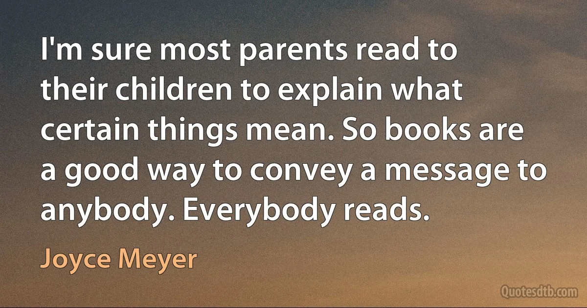 I'm sure most parents read to their children to explain what certain things mean. So books are a good way to convey a message to anybody. Everybody reads. (Joyce Meyer)